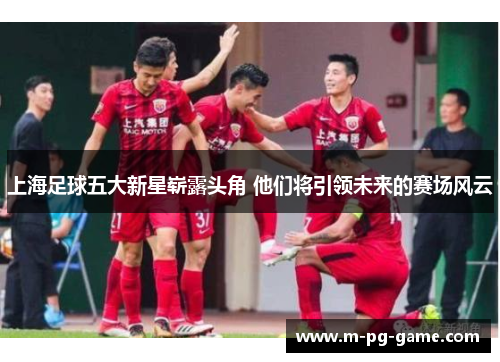 上海足球五大新星崭露头角 他们将引领未来的赛场风云