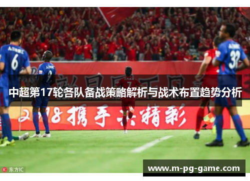 中超第17轮各队备战策略解析与战术布置趋势分析