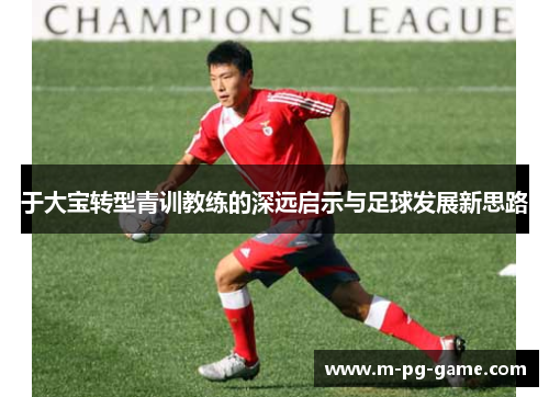 于大宝转型青训教练的深远启示与足球发展新思路