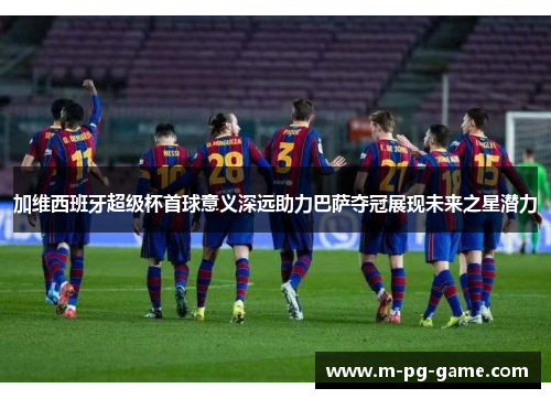 加维西班牙超级杯首球意义深远助力巴萨夺冠展现未来之星潜力
