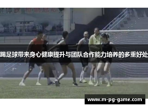 踢足球带来身心健康提升与团队合作能力培养的多重好处