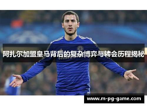 阿扎尔加盟皇马背后的复杂博弈与转会历程揭秘