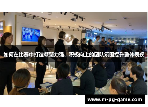 如何在比赛中打造凝聚力强、积极向上的团队氛围提升整体表现