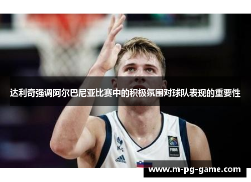 达利奇强调阿尔巴尼亚比赛中的积极氛围对球队表现的重要性