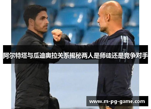 阿尔特塔与瓜迪奥拉关系揭秘两人是师徒还是竞争对手