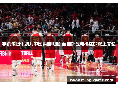 李凯尔归化助力中国男篮崛起 面临挑战与机遇的双重考验