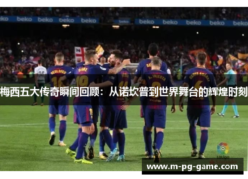 梅西五大传奇瞬间回顾:从诺坎普到世界舞台的辉煌时刻 梅西五大传奇瞬间回顾:从诺坎普到世界舞台的辉煌时刻