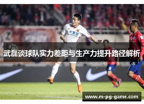 武磊谈球队实力差距与生产力提升路径解析 武磊谈球队实力差距与生产力提升路径解析