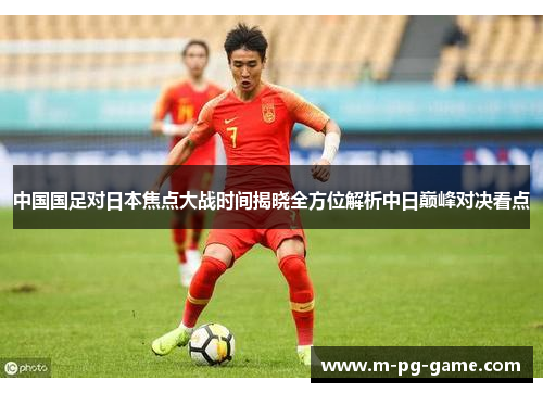 中国国足对日本焦点大战时间揭晓全方位解析中日巅峰对决看点 中国国足对日本焦点大战时间揭晓全方位解析中日巅峰对决看点