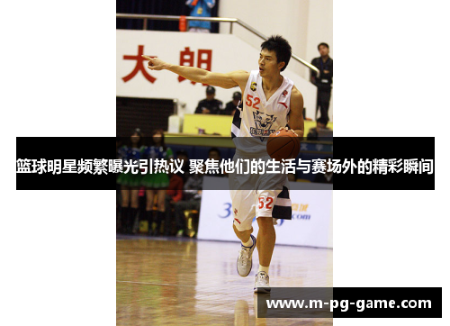 篮球明星频繁曝光引热议 聚焦他们的生活与赛场外的精彩瞬间