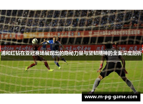 浦和红钻在亚冠赛场展现出的隐秘力量与坚韧精神的全面深度剖析