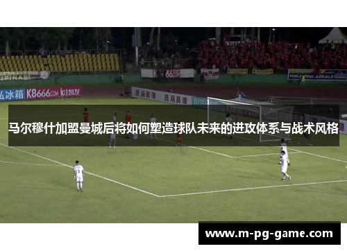 马尔穆什加盟曼城后将如何塑造球队未来的进攻体系与战术风格