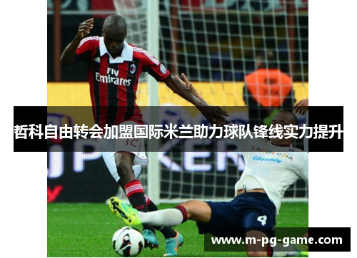 哲科自由转会加盟国际米兰助力球队锋线实力提升