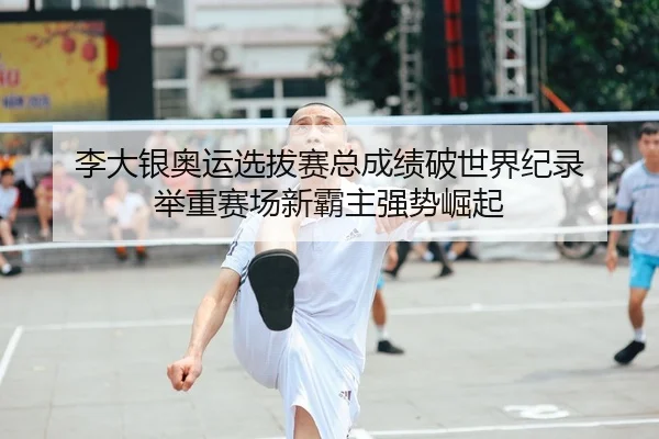 李大银奥运选拔赛总成绩破世界纪录 举重赛场新霸主强势崛起
