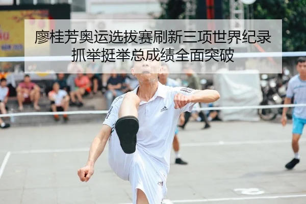 廖桂芳奥运选拔赛刷新三项世界纪录 抓举挺举总成绩全面突破